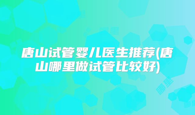 唐山试管婴儿医生推荐(唐山哪里做试管比较好)