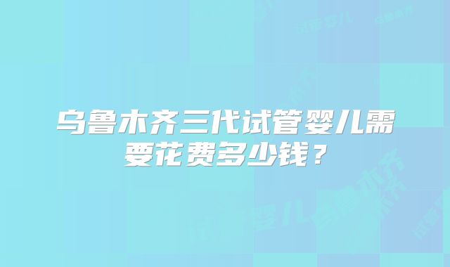 乌鲁木齐三代试管婴儿需要花费多少钱?
