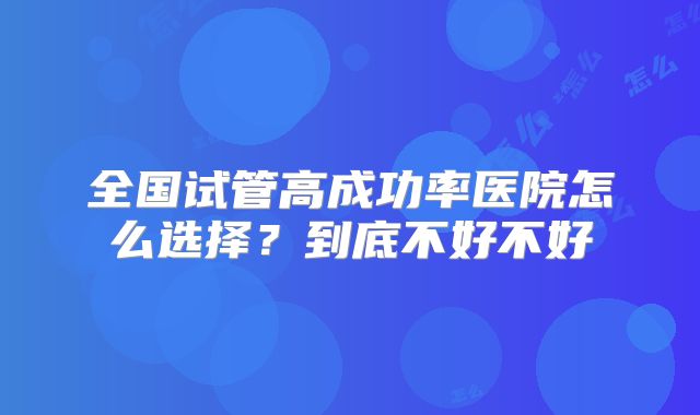 全国试管高成功率医院怎么选择?到底不好不好