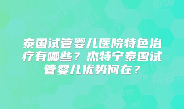 泰国试管婴儿医院特色治疗有哪些？杰特宁泰国试管婴儿优势何在？
