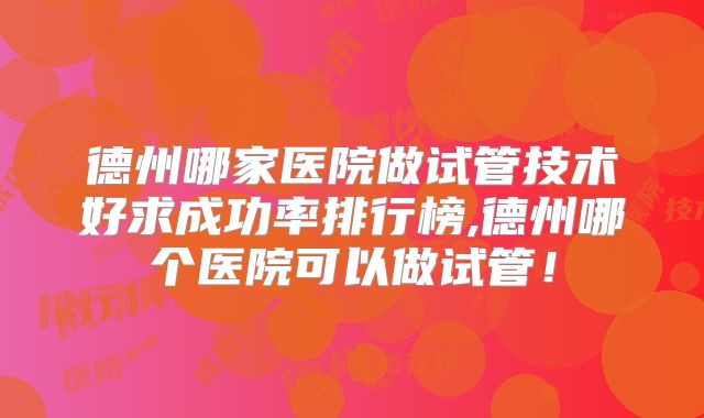 德州哪家医院做试管技术好求成功率排行榜,德州哪个医院可以做试管！