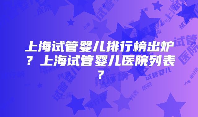 上海试管婴儿排行榜出炉？上海试管婴儿医院列表？