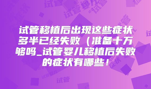 试管移植后出现这些症状多半已经失败（准备十万够吗_试管婴儿移植后失败的症状有哪些！