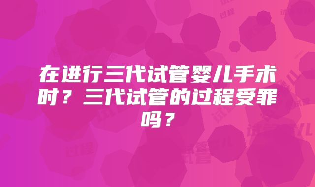 在进行三代试管婴儿手术时?三代试管的过程受罪吗?
