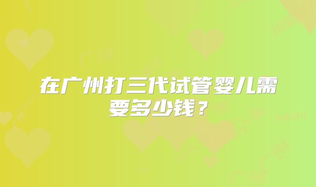 在广州打三代试管婴儿需要多少钱？