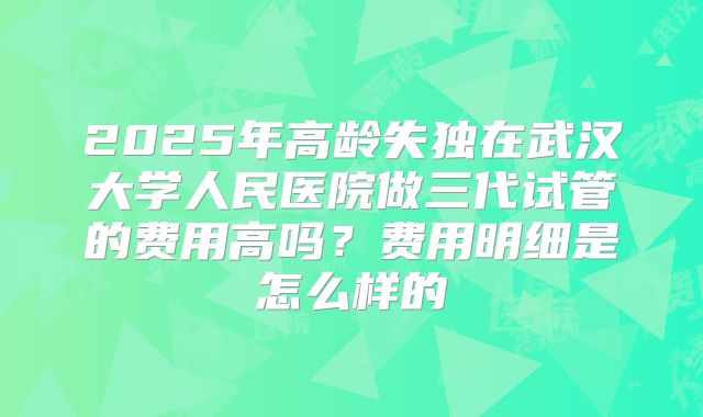 2025年高龄失独在武汉大学人民医院做三代试管的费用高吗？费用明细是怎么样的