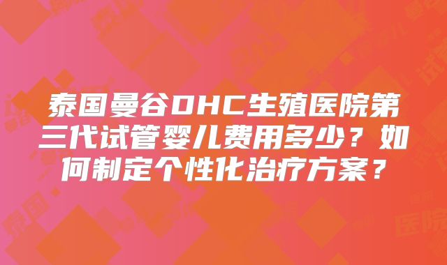 泰国曼谷DHC生殖医院第三代试管婴儿费用多少?如何制定个性化治疗方案?