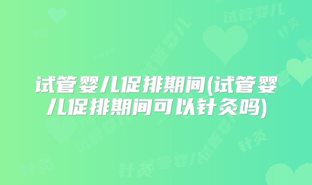 试管婴儿促排期间(试管婴儿促排期间可以针灸吗)