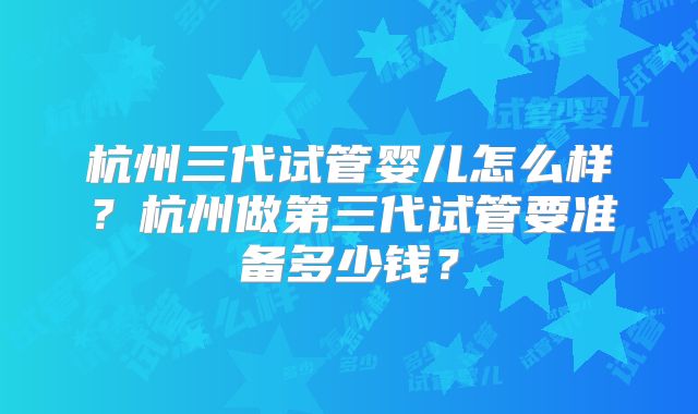 杭州三代试管婴儿怎么样?杭州做第三代试管要准备多少钱?