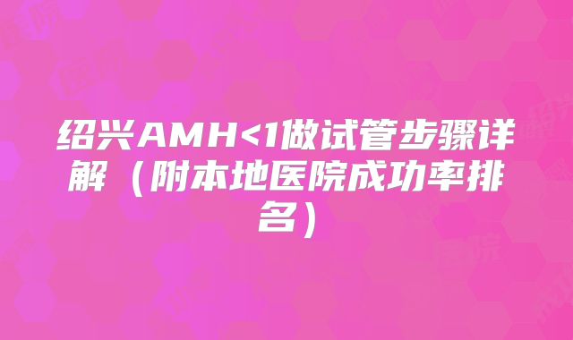 绍兴AMH<1做试管步骤详解(附本地医院成功率排名)