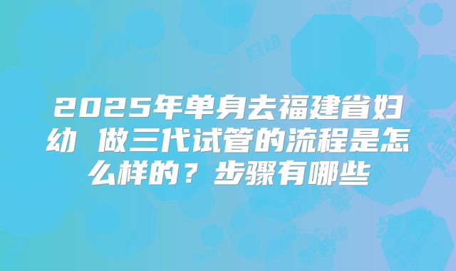 2025年单身去福建省妇幼 做三代试管的流程是怎么样的?步骤有哪些