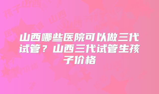 山西哪些医院可以做三代试管？山西三代试管生孩子价格