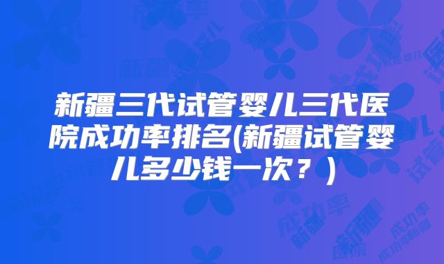 新疆三代试管婴儿三代医院成功率排名(新疆试管婴儿多少钱一次？)
