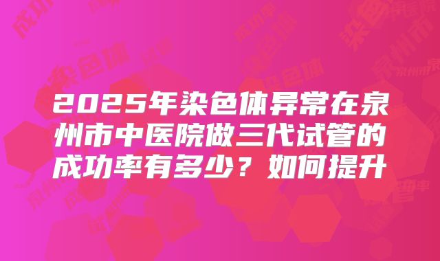 2025年染色体异常在泉州市中医院做三代试管的成功率有多少？如何提升