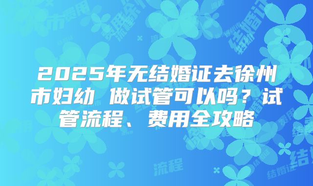 2025年无结婚证去徐州市妇幼 做试管可以吗?试管流程、费用全攻略