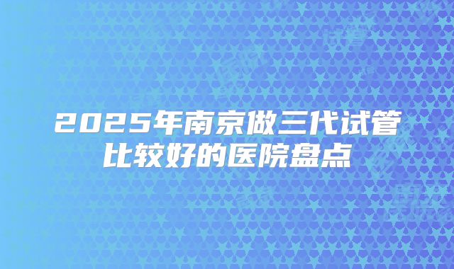 2025年南京做三代试管比较好的医院盘点