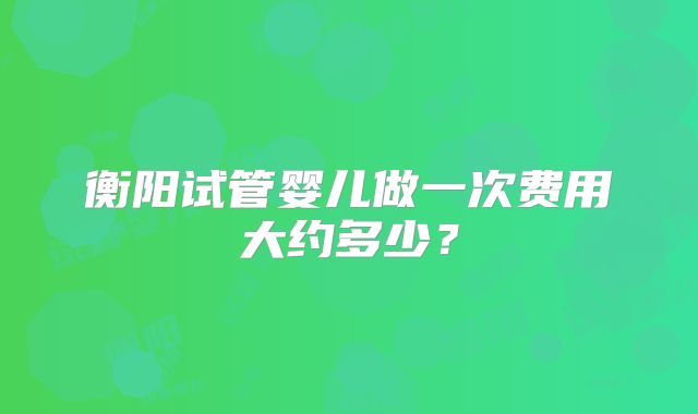 衡阳试管婴儿做一次费用大约多少？