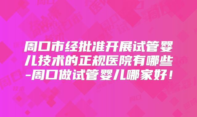 周口市经批准开展试管婴儿技术的正规医院有哪些-周口做试管婴儿哪家好!