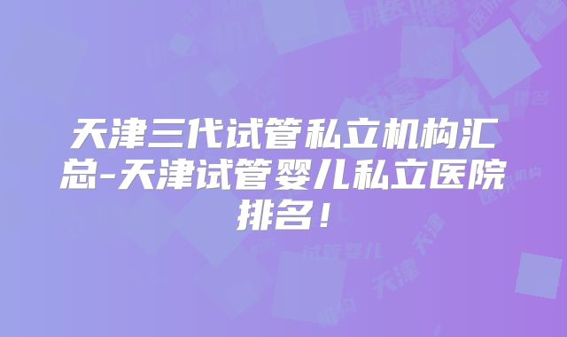 天津三代试管私立机构汇总-天津试管婴儿私立医院排名！