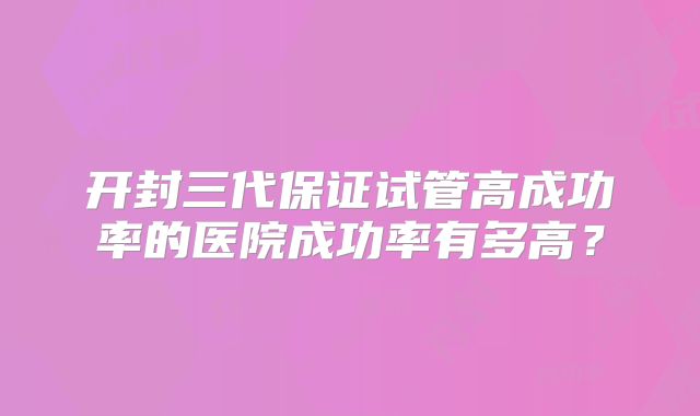 开封三代保证试管高成功率的医院成功率有多高?