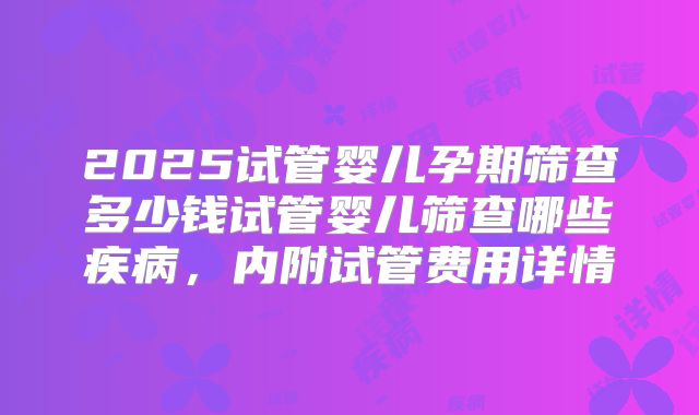 2025试管婴儿孕期筛查多少钱试管婴儿筛查哪些疾病，内附试管费用详情