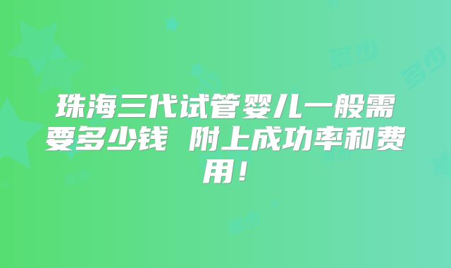 珠海三代试管婴儿一般需要多少钱 附上成功率和费用!