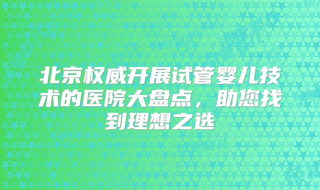 北京权威开展试管婴儿技术的医院大盘点,助您找到理想之选