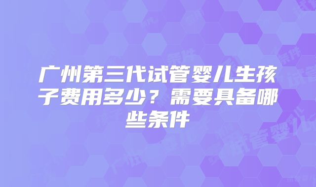 广州第三代试管婴儿生孩子费用多少？需要具备哪些条件