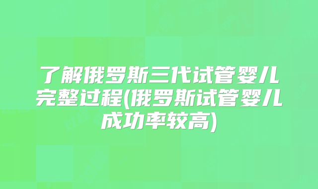 了解俄罗斯三代试管婴儿完整过程(俄罗斯试管婴儿成功率较高)