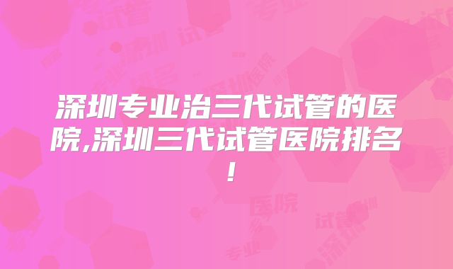 深圳专业治三代试管的医院,深圳三代试管医院排名！
