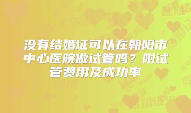 没有结婚证可以在朝阳市中心医院做试管吗？附试管费用及成功率