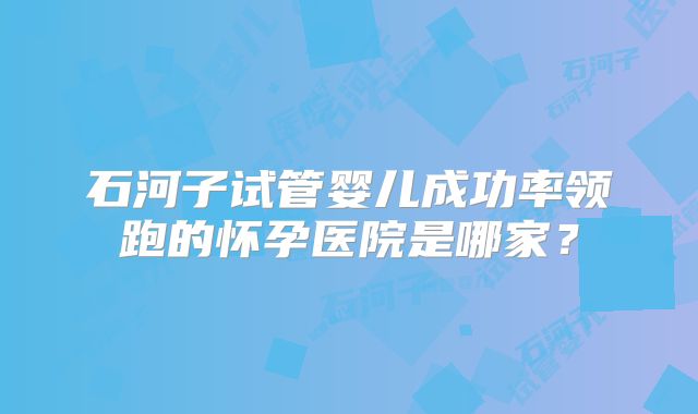 石河子试管婴儿成功率领跑的怀孕医院是哪家？