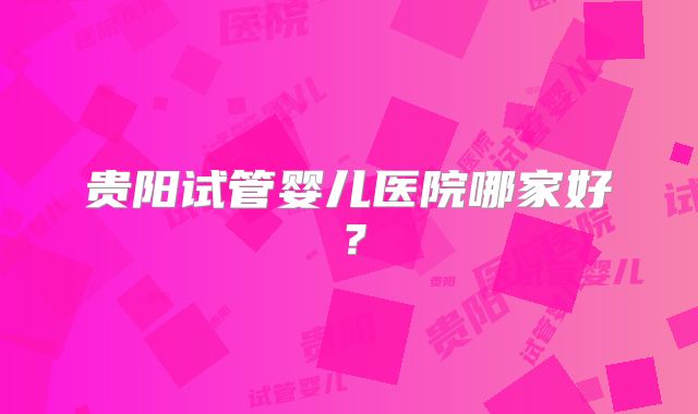 贵阳试管婴儿医院哪家好？