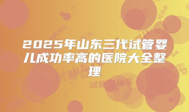 2025年山东三代试管婴儿成功率高的医院大全整理