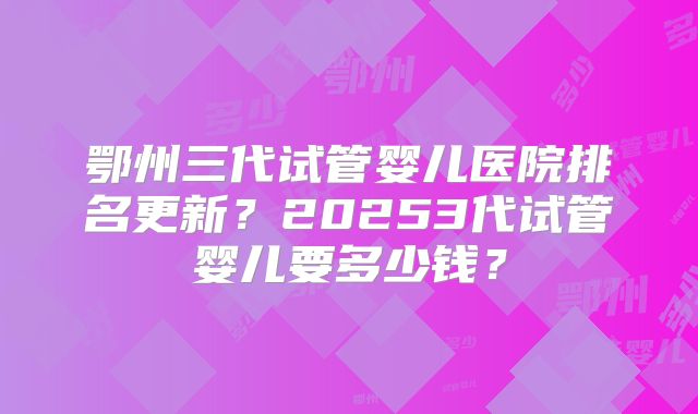鄂州三代试管婴儿医院排名更新？20253代试管婴儿要多少钱？