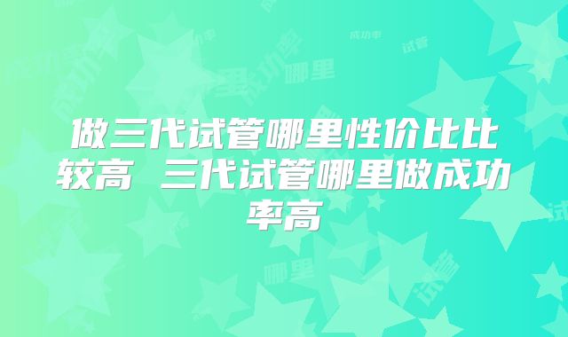 做三代试管哪里性价比比较高 三代试管哪里做成功率高