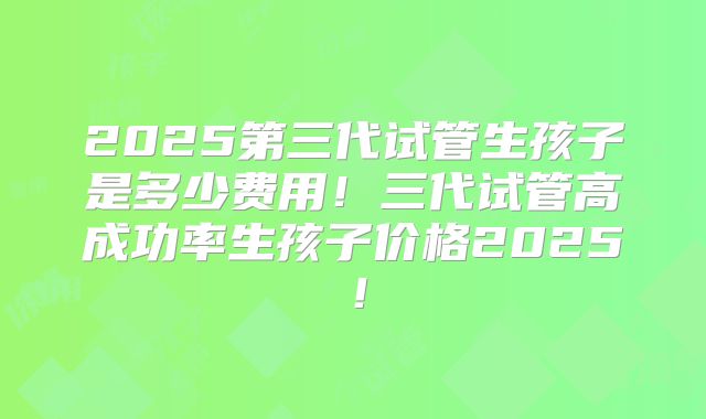 2025第三代试管生孩子是多少费用！三代试管高成功率生孩子价格2025！