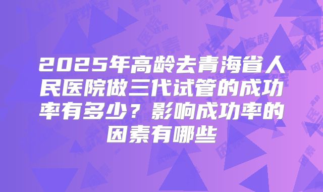 2025年高龄去青海省人民医院做三代试管的成功率有多少?影响成功率的因素有哪些