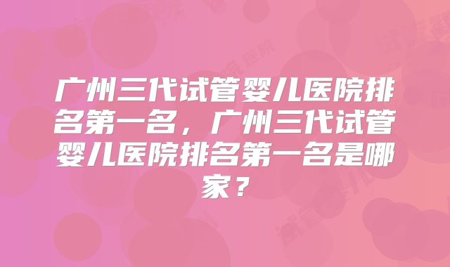 广州三代试管婴儿医院排名第一名，广州三代试管婴儿医院排名第一名是哪家？