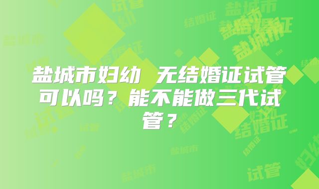盐城市妇幼 无结婚证试管可以吗？能不能做三代试管？