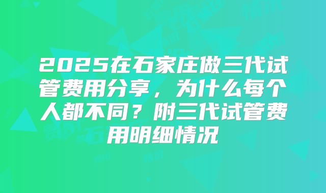2025在石家庄做三代试管费用分享，为什么每个人都不同？附三代试管费用明细情况