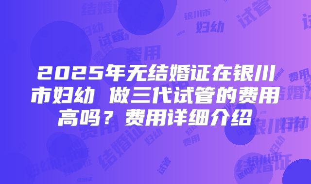 2025年无结婚证在银川市妇幼 做三代试管的费用高吗?费用详细介绍