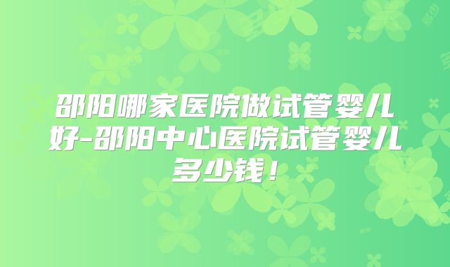 邵阳哪家医院做试管婴儿好-邵阳中心医院试管婴儿多少钱！