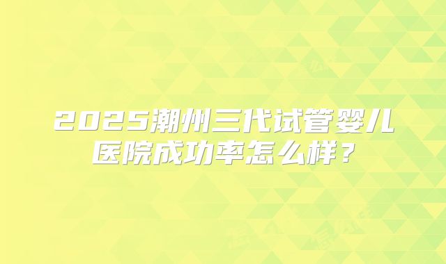 2025潮州三代试管婴儿医院成功率怎么样？