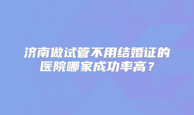 济南做试管不用结婚证的医院哪家成功率高？