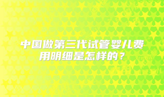 中国做第三代试管婴儿费用明细是怎样的？
