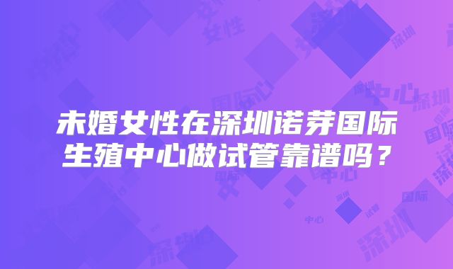 未婚女性在深圳诺芽国际生殖中心做试管靠谱吗？