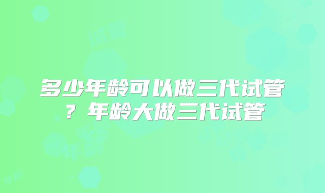 多少年龄可以做三代试管？年龄大做三代试管