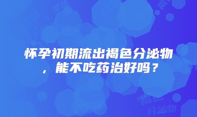 怀孕初期流出褐色分泌物，能不吃药治好吗？