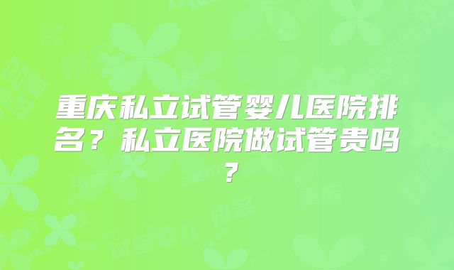 重庆私立试管婴儿医院排名?私立医院做试管贵吗?